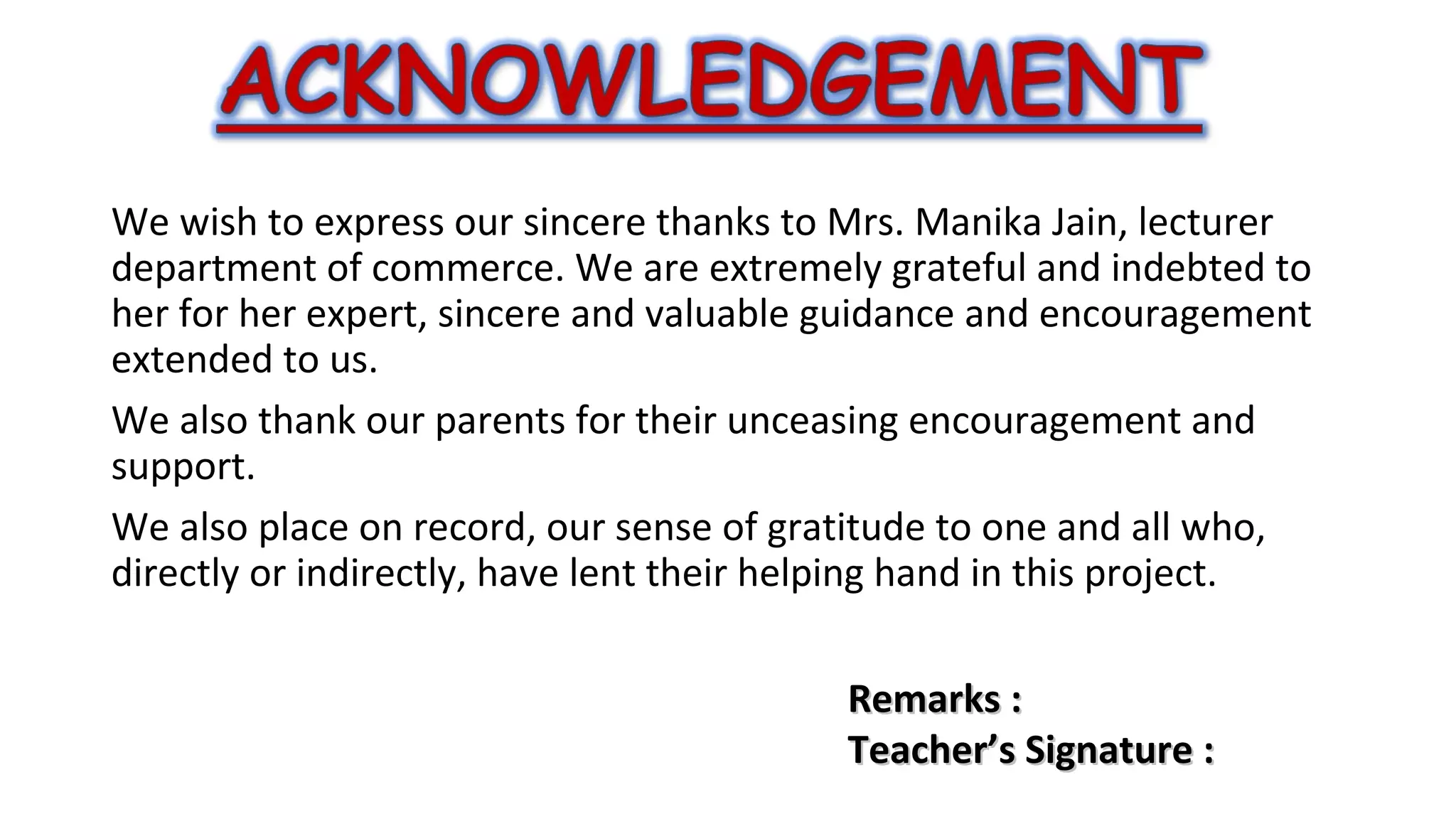 We wish to express our sincere thanks to Mrs. Manika Jain, lecturer
department of commerce. We are extremely grateful and indebted to
her for her expert, sincere and valuable guidance and encouragement
extended to us.
We also thank our parents for their unceasing encouragement and
support.
We also place on record, our sense of gratitude to one and all who,
directly or indirectly, have lent their helping hand in this project.
Remarks :
Teacher’s Signature :

 