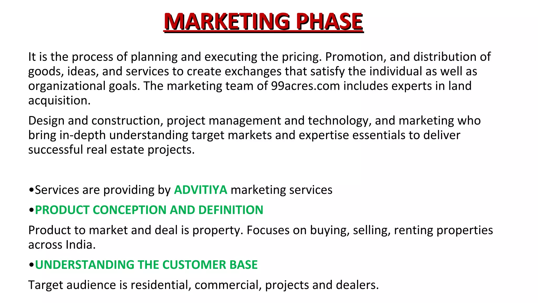 MARKETING PHASE
It is the process of planning and executing the pricing. Promotion, and distribution of
goods, ideas, and services to create exchanges that satisfy the individual as well as
organizational goals. The marketing team of 99acres.com includes experts in land
acquisition.
Design and construction, project management and technology, and marketing who
bring in-depth understanding target markets and expertise essentials to deliver
successful real estate projects.
•Services are providing by ADVITIYA marketing services
•PRODUCT CONCEPTION AND DEFINITION
Product to market and deal is property. Focuses on buying, selling, renting properties
across India.
•UNDERSTANDING THE CUSTOMER BASE
Target audience is residential, commercial, projects and dealers.

 