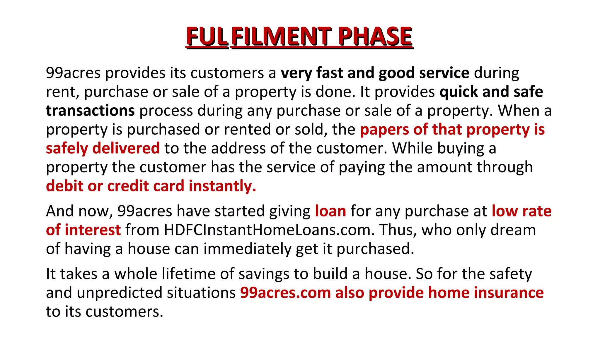 FUL FILMENT PHASE
99acres provides its customers a very fast and good service during
rent, purchase or sale of a property is done. It provides quick and safe
transactions process during any purchase or sale of a property. When a
property is purchased or rented or sold, the papers of that property is
safely delivered to the address of the customer. While buying a
property the customer has the service of paying the amount through
debit or credit card instantly.
And now, 99acres have started giving loan for any purchase at low rate
of interest from HDFCInstantHomeLoans.com. Thus, who only dream
of having a house can immediately get it purchased.
It takes a whole lifetime of savings to build a house. So for the safety
and unpredicted situations 99acres.com also provide home insurance
to its customers.

 