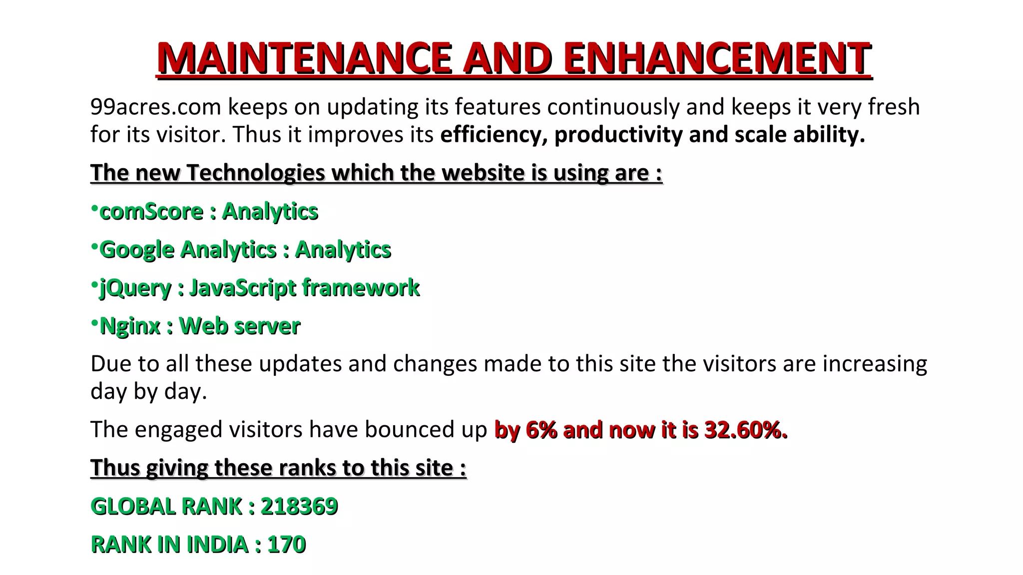 MAINTENANCE AND ENHANCEMENT
99acres.com keeps on updating its features continuously and keeps it very fresh
for its visitor. Thus it improves its efficiency, productivity and scale ability.
The new Technologies which the website is using are :
•comScore : Analytics
•Google Analytics : Analytics
•jQuery : JavaScript framework
•Nginx : Web server
Due to all these updates and changes made to this site the visitors are increasing
day by day.
The engaged visitors have bounced up by 6% and now it is 32.60%.
Thus giving these ranks to this site :
GLOBAL RANK : 218369
RANK IN INDIA : 170

 