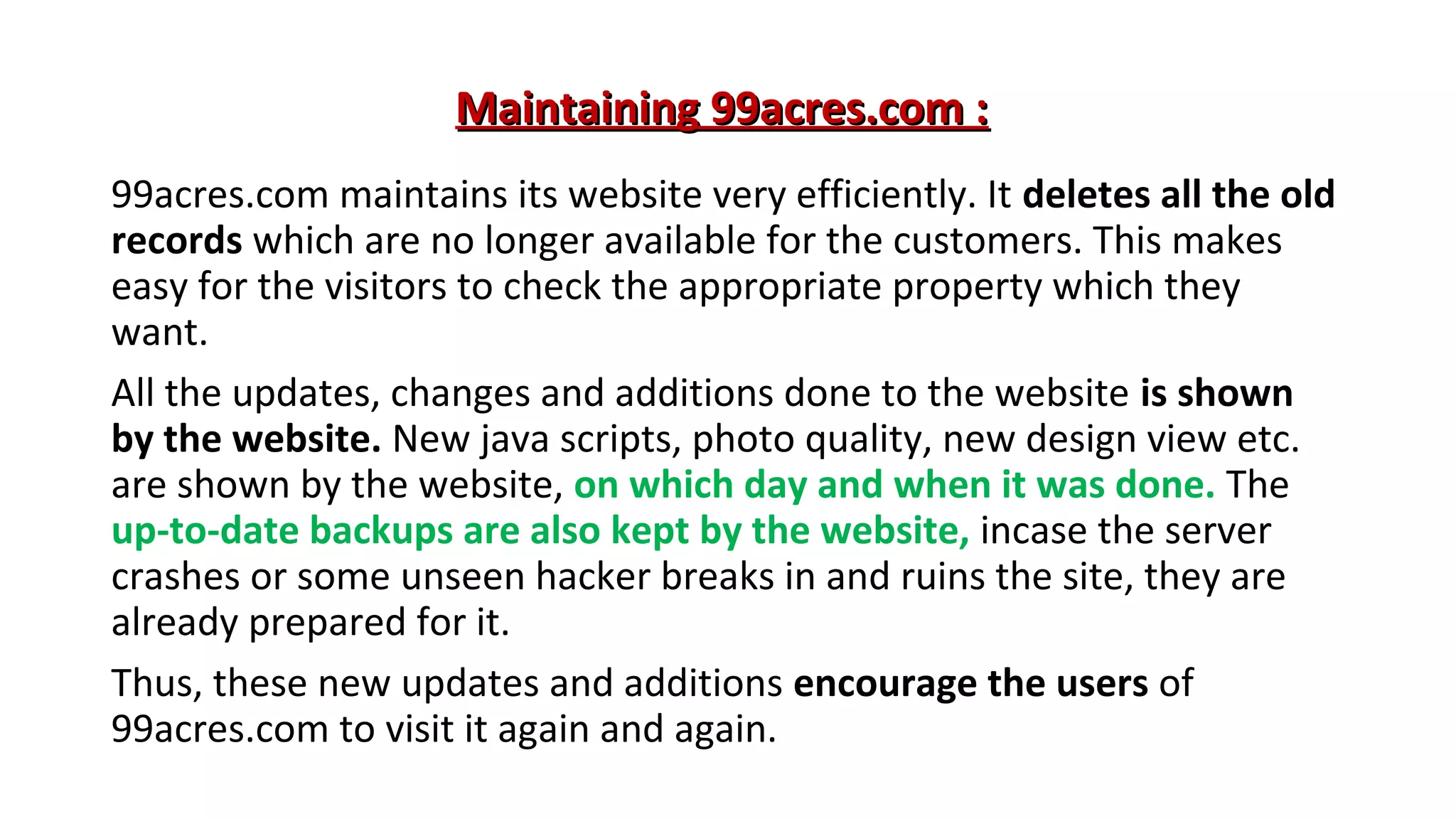 Maintaining 99acres.com :
99acres.com maintains its website very efficiently. It deletes all the old
records which are no longer available for the customers. This makes
easy for the visitors to check the appropriate property which they
want.
All the updates, changes and additions done to the website is shown
by the website. New java scripts, photo quality, new design view etc.
are shown by the website, on which day and when it was done. The
up-to-date backups are also kept by the website, incase the server
crashes or some unseen hacker breaks in and ruins the site, they are
already prepared for it.
Thus, these new updates and additions encourage the users of
99acres.com to visit it again and again.

 