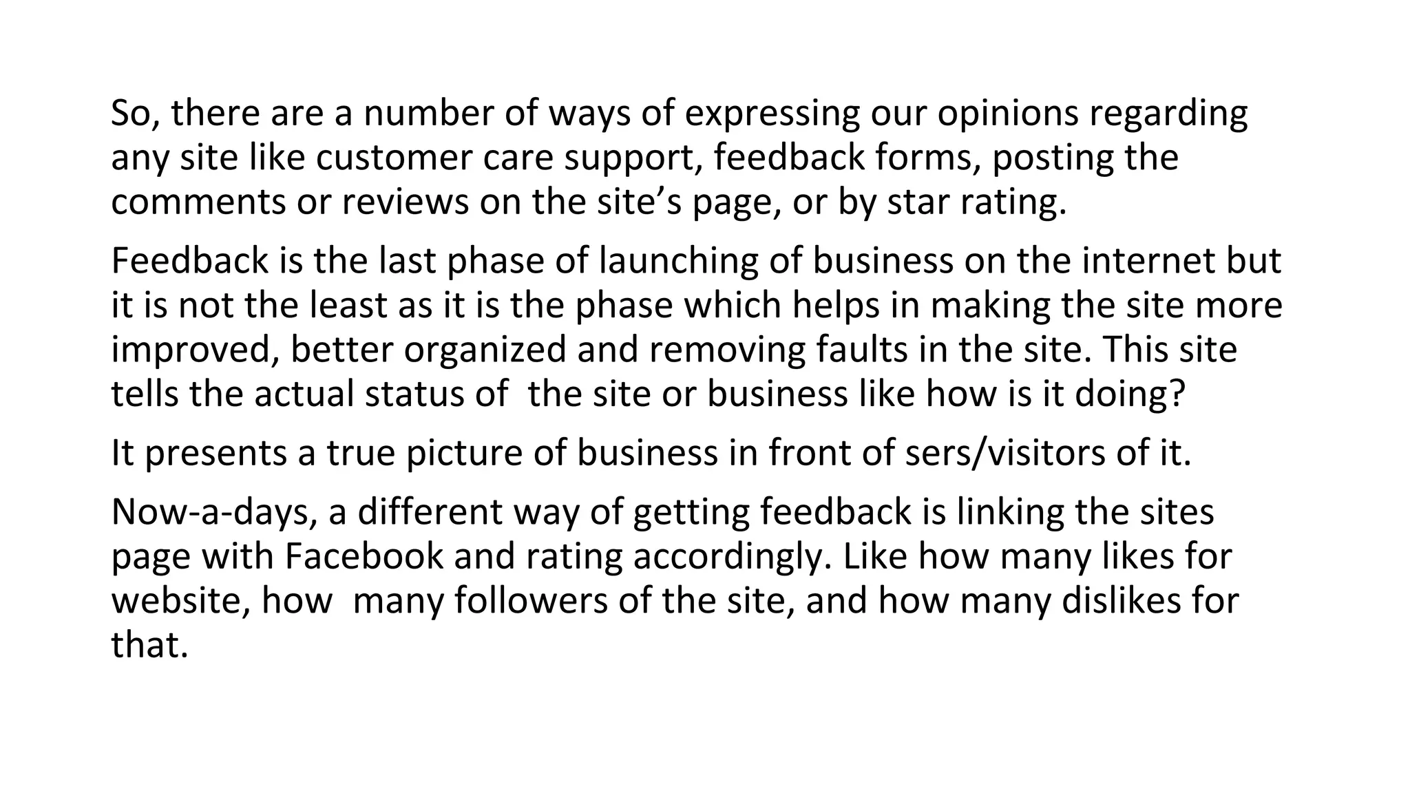So, there are a number of ways of expressing our opinions regarding
any site like customer care support, feedback forms, posting the
comments or reviews on the site’s page, or by star rating.
Feedback is the last phase of launching of business on the internet but
it is not the least as it is the phase which helps in making the site more
improved, better organized and removing faults in the site. This site
tells the actual status of the site or business like how is it doing?
It presents a true picture of business in front of sers/visitors of it.
Now-a-days, a different way of getting feedback is linking the sites
page with Facebook and rating accordingly. Like how many likes for
website, how many followers of the site, and how many dislikes for
that.

 