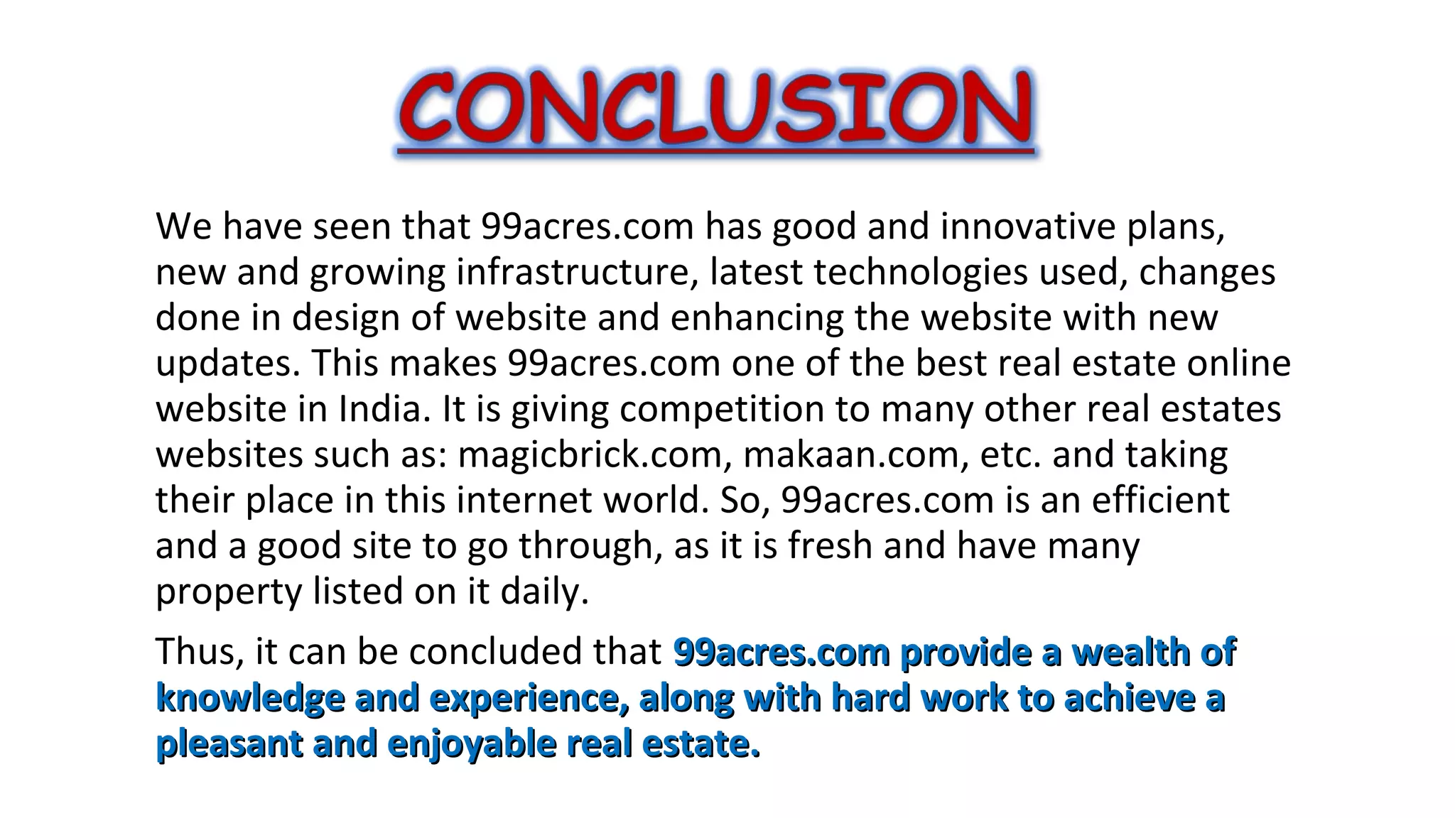 We have seen that 99acres.com has good and innovative plans,
new and growing infrastructure, latest technologies used, changes
done in design of website and enhancing the website with new
updates. This makes 99acres.com one of the best real estate online
website in India. It is giving competition to many other real estates
websites such as: magicbrick.com, makaan.com, etc. and taking
their place in this internet world. So, 99acres.com is an efficient
and a good site to go through, as it is fresh and have many
property listed on it daily.
Thus, it can be concluded that 99acres.com provide a wealth of
knowledge and experience, along with hard work to achieve a
pleasant and enjoyable real estate.

 