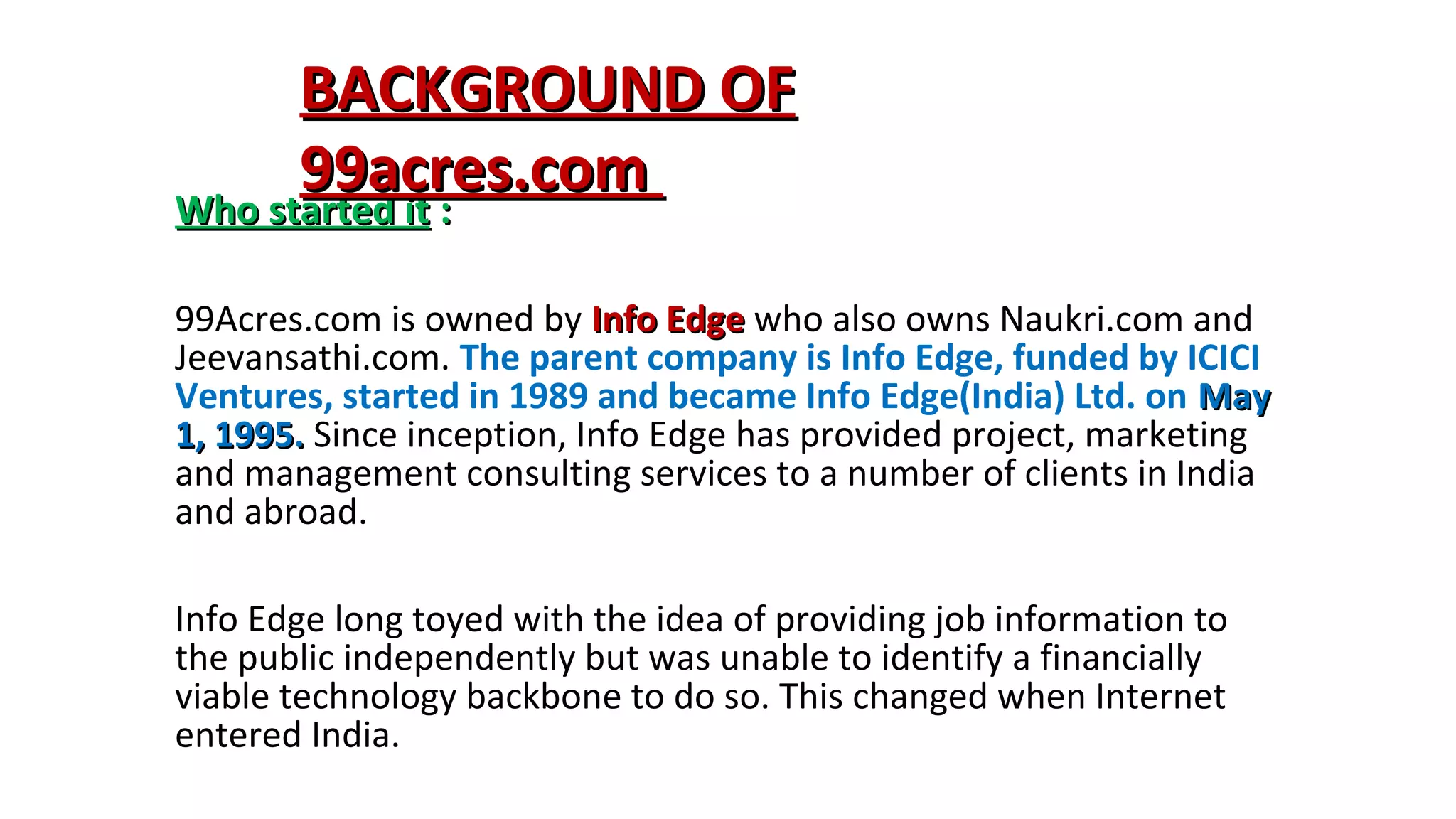 BACKGROUND OF
99acres.com
Who started it :
99Acres.com is owned by Info Edge who also owns Naukri.com and
Jeevansathi.com. The parent company is Info Edge, funded by ICICI
Ventures, started in 1989 and became Info Edge(India) Ltd. on May
1, 1995. Since inception, Info Edge has provided project, marketing
and management consulting services to a number of clients in India
and abroad.
Info Edge long toyed with the idea of providing job information to
the public independently but was unable to identify a financially
viable technology backbone to do so. This changed when Internet
entered India.

 