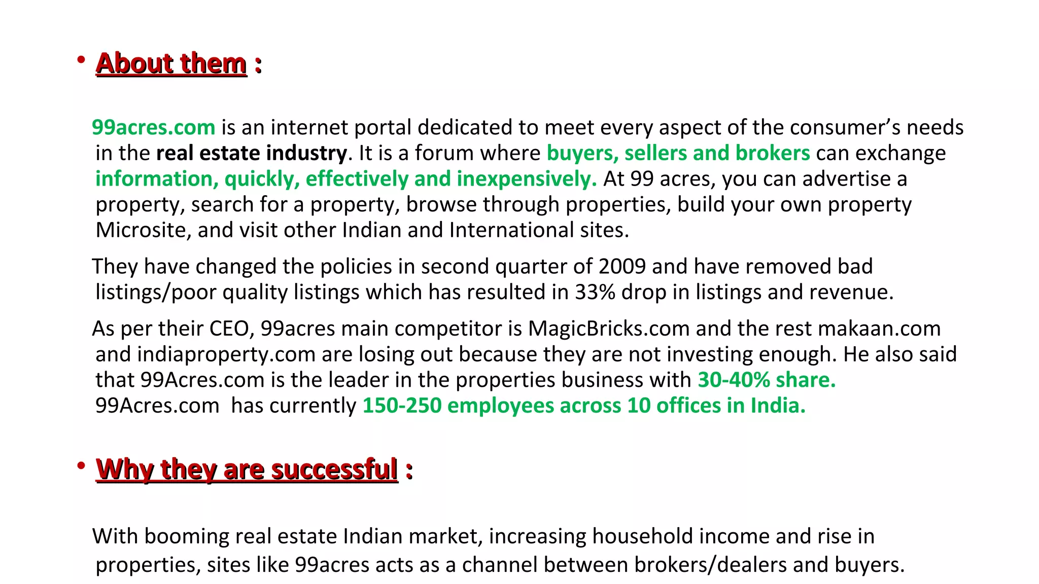 • About them :
99acres.com is an internet portal dedicated to meet every aspect of the consumer’s needs
in the real estate industry. It is a forum where buyers, sellers and brokers can exchange
information, quickly, effectively and inexpensively. At 99 acres, you can advertise a
property, search for a property, browse through properties, build your own property
Microsite, and visit other Indian and International sites.
They have changed the policies in second quarter of 2009 and have removed bad
listings/poor quality listings which has resulted in 33% drop in listings and revenue.
As per their CEO, 99acres main competitor is MagicBricks.com and the rest makaan.com
and indiaproperty.com are losing out because they are not investing enough. He also said
that 99Acres.com is the leader in the properties business with 30-40% share.
99Acres.com has currently 150-250 employees across 10 offices in India.

• Why they are successful :
With booming real estate Indian market, increasing household income and rise in
properties, sites like 99acres acts as a channel between brokers/dealers and buyers.

 