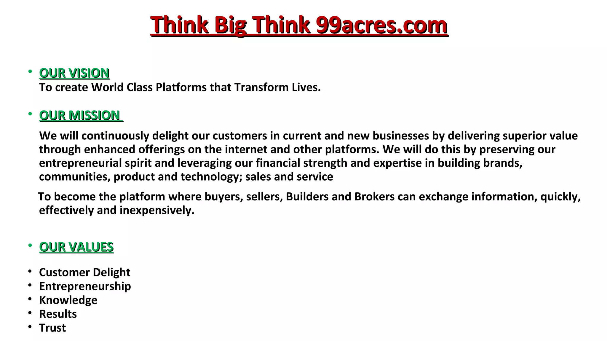 Think Big Think 99acres.com
• OUR VISION

To create World Class Platforms that Transform Lives.

• OUR MISSION
We will continuously delight our customers in current and new businesses by delivering superior value
through enhanced offerings on the internet and other platforms. We will do this by preserving our
entrepreneurial spirit and leveraging our financial strength and expertise in building brands,
communities, product and technology; sales and service
To become the platform where buyers, sellers, Builders and Brokers can exchange information, quickly,
effectively and inexpensively.

• OUR VALUES
•
•
•
•
•

Customer Delight
Entrepreneurship
Knowledge
Results
Trust

 