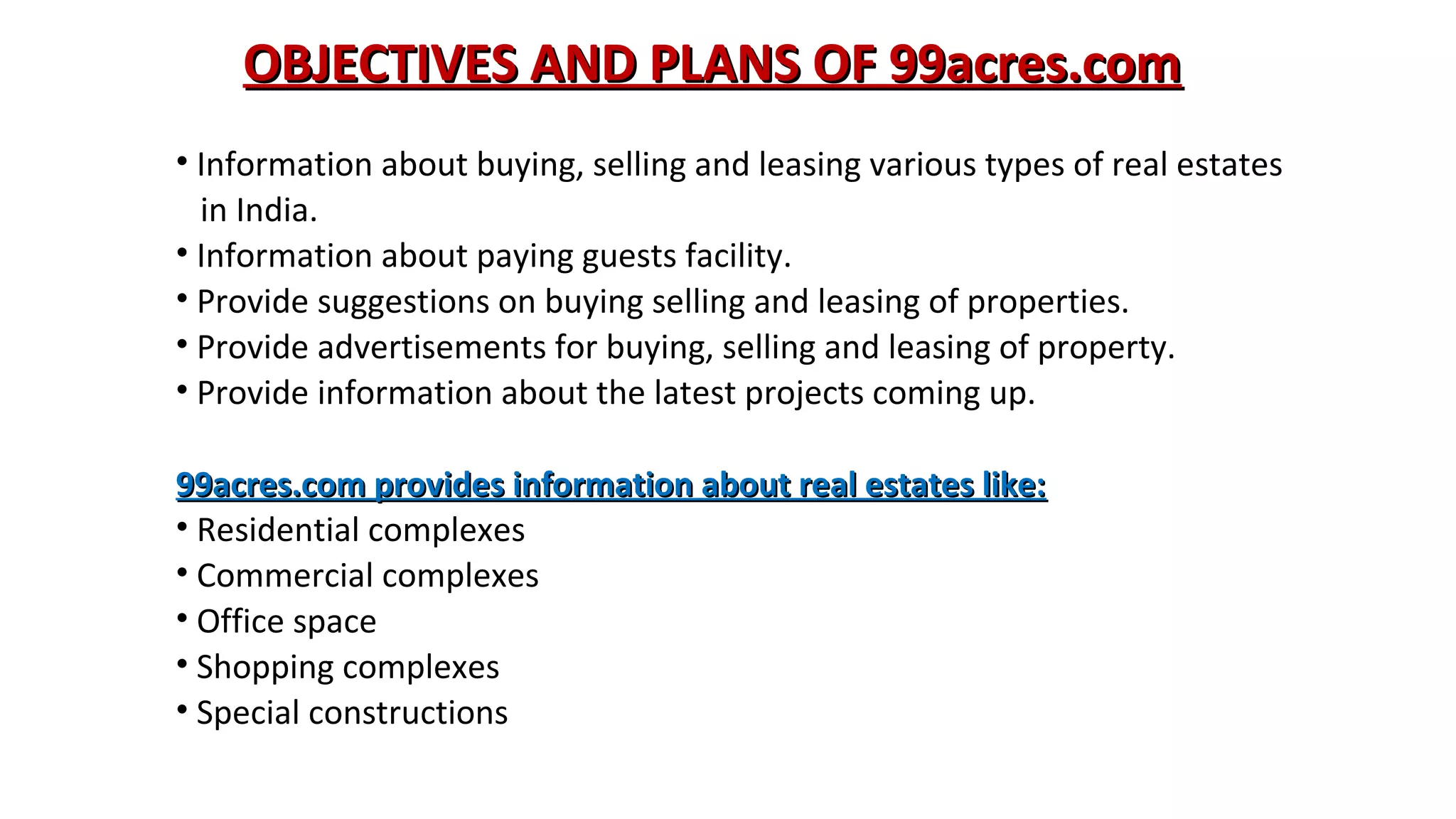 OBJECTIVES AND PLANS OF 99acres.com
• Information about buying, selling and leasing various types of real estates
in India.
• Information about paying guests facility.
• Provide suggestions on buying selling and leasing of properties.
• Provide advertisements for buying, selling and leasing of property.
• Provide information about the latest projects coming up.
99acres.com provides information about real estates like:
• Residential complexes
• Commercial complexes
• Office space
• Shopping complexes
• Special constructions

 