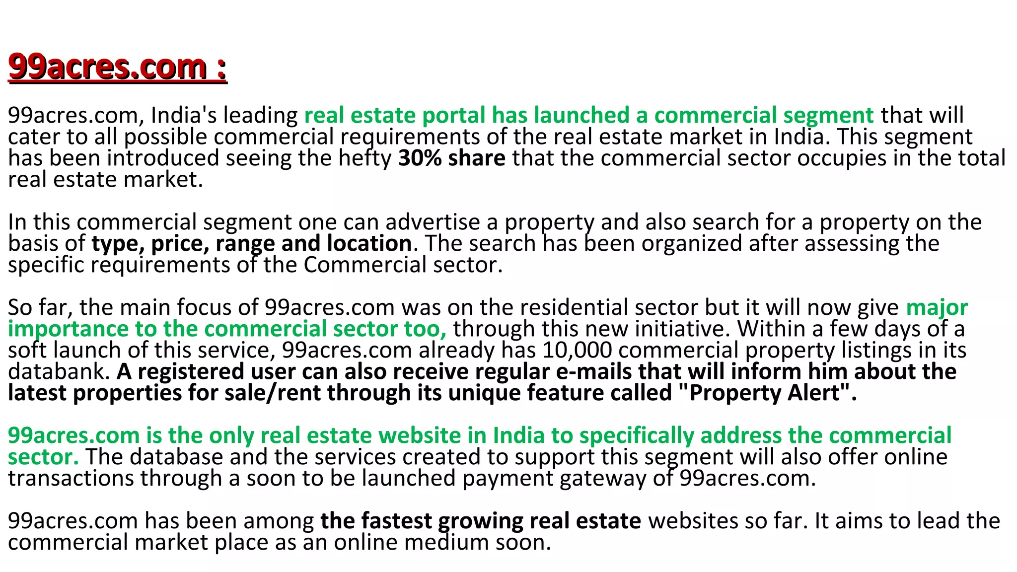 99acres.com :
99acres.com, India's leading real estate portal has launched a commercial segment that will
cater to all possible commercial requirements of the real estate market in India. This segment
has been introduced seeing the hefty 30% share that the commercial sector occupies in the total
real estate market.
In this commercial segment one can advertise a property and also search for a property on the
basis of type, price, range and location. The search has been organized after assessing the
specific requirements of the Commercial sector.
So far, the main focus of 99acres.com was on the residential sector but it will now give major
importance to the commercial sector too, through this new initiative. Within a few days of a
soft launch of this service, 99acres.com already has 10,000 commercial property listings in its
databank. A registered user can also receive regular e-mails that will inform him about the
latest properties for sale/rent through its unique feature called "Property Alert".
99acres.com is the only real estate website in India to specifically address the commercial
sector. The database and the services created to support this segment will also offer online
transactions through a soon to be launched payment gateway of 99acres.com.
99acres.com has been among the fastest growing real estate websites so far. It aims to lead the
commercial market place as an online medium soon.

 