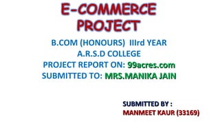 B.COM (HONOURS) IIIrd YEAR
A.R.S.D COLLEGE
PROJECT REPORT ON: 99acres.com
SUBMITTED TO: MRS.MANIKA JAIN
SUBMITTED BY :
MANMEET KAUR (33169)

 