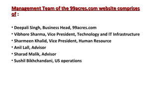Management Team of the 99acres.com website comprises
of :
• Deepali Singh, Business Head, 99acres.com
• Vibhore Sharma, Vice President, Technology and IT Infrastructure
• Sharmeen Khalid, Vice President, Human Resource
• Anil Lall, Advisor
• Sharad Malik, Advisor
• Sushil Bikhchandani, US operations

 