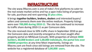 INFRASTRUCTURE
The site www.99acres.com is one of India’s first platforms to cater to
the real estate market online and has a span India listing of properties
for sale, purchase and rent spanning 25 plus cities.
It brings together builders, brokers, dealers and interested buyers/
sellers and connects them over the online medium. Property listings
were over 700,000 during 2010-11. The site has continued to increase
its traffic share during 2010-11 as per Comscore data.
The site received close to 50% traffic share in September 2010 as per
the Comscore data and recently emerged as the most sought after
property portal on NRIS(Juxt Consult). With properties of almost 8000
builders, 60,000 brokers and 1,00,000 individuals, the portal lists over
200000 properties at any time Most importantly, listings on
99acres.com are fresh since old listings are removed from the site. The
website has a registered database of 3,00,000 users.

 