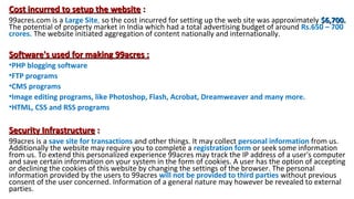 Cost incurred to setup the website :
99acres.com is a Large Site, so the cost incurred for setting up the web site was approximately $6,700.
The potential of property market in India which had a total advertising budget of around Rs.650 – 700
crores. The website initiated aggregation of content nationally and internationally.

Software's used for making 99acres :
•PHP blogging software
•FTP programs
•CMS programs
•Image editing programs, like Photoshop, Flash, Acrobat, Dreamweaver and many more.
•HTML, CSS and RSS programs

Security Infrastructure :
99acres is a save site for transactions and other things. It may collect personal information from us.
Additionally the website may require you to complete a registration form or seek some information
from us. To extend this personalized experience 99acres may track the IP address of a user's computer
and save certain information on your system in the form of cookies. A user has the option of accepting
or declining the cookies of this website by changing the settings of the browser. The personal
information provided by the users to 99acres will not be provided to third parties without previous
consent of the user concerned. Information of a general nature may however be revealed to external
parties.

 