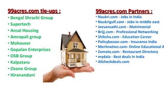 99acres.com tie-ups :
• Bengal Shrachi Group
• Supertech
• Ansal Housing
• Amrapali group
• Mahaveer
• Gopalan Enterprises
• OSB Group
• Kalpataru
• Ozone Group
• Hiranandani

99acres.com Partners :

• Naukri.com - Jobs in India
• Naukrigulf.com - Jobs in middle east
• Jeevansathi.com - Matrimonial
• Brijj.com - Professional Networking
• Shiksha.com - Education Career
• Policybazaar.com - Insurance India
• Meritnation.com- Online Educational A
• Zomato.com - Restaurant Directory
• mydala - Best deals in India
• Allcheckdeals.com

 