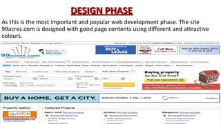 DESIGN PHASE
As this is the most important and popular web development phase. The site
99acres.com is designed with good page contents using different and attractive
colours.

 