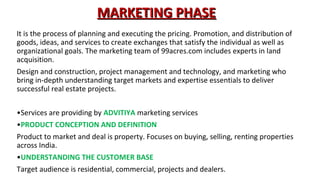 MARKETING PHASE
It is the process of planning and executing the pricing. Promotion, and distribution of
goods, ideas, and services to create exchanges that satisfy the individual as well as
organizational goals. The marketing team of 99acres.com includes experts in land
acquisition.
Design and construction, project management and technology, and marketing who
bring in-depth understanding target markets and expertise essentials to deliver
successful real estate projects.
•Services are providing by ADVITIYA marketing services
•PRODUCT CONCEPTION AND DEFINITION
Product to market and deal is property. Focuses on buying, selling, renting properties
across India.
•UNDERSTANDING THE CUSTOMER BASE
Target audience is residential, commercial, projects and dealers.

 