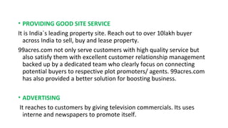 • PROVIDING GOOD SITE SERVICE
It is India`s leading property site. Reach out to over 10lakh buyer
across India to sell, buy and lease property.
99acres.com not only serve customers with high quality service but
also satisfy them with excellent customer relationship management
backed up by a dedicated team who clearly focus on connecting
potential buyers to respective plot promoters/ agents. 99acres.com
has also provided a better solution for boosting business.
• ADVERTISING
It reaches to customers by giving television commercials. Its uses
interne and newspapers to promote itself.

 