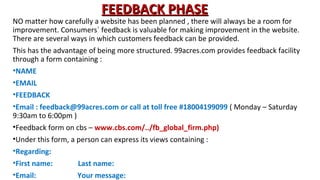 FEEDBACK PHASE

NO matter how carefully a website has been planned , there will always be a room for
improvement. Consumers` feedback is valuable for making improvement in the website.
There are several ways in which customers feedback can be provided.
This has the advantage of being more structured. 99acres.com provides feedback facility
through a form containing :
•NAME
•EMAIL
•FEEDBACK
•Email : feedback@99acres.com or call at toll free #18004199099 ( Monday – Saturday
9:30am to 6:00pm )
•Feedback form on cbs – www.cbs.com/../fb_global_firm.php)
•Under this form, a person can express its views containing :
•Regarding:
•First name:
Last name:
•Email:
Your message:

 