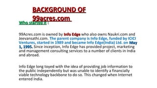 BACKGROUND OF
99acres.com
Who started it :
99Acres.com is owned by Info Edge who also owns Naukri.com and
Jeevansathi.com. The parent company is Info Edge, funded by ICICI
Ventures, started in 1989 and became Info Edge(India) Ltd. on May
1, 1995. Since inception, Info Edge has provided project, marketing
and management consulting services to a number of clients in India
and abroad.
Info Edge long toyed with the idea of providing job information to
the public independently but was unable to identify a financially
viable technology backbone to do so. This changed when Internet
entered India.

 