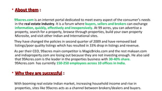 • About them :
99acres.com is an internet portal dedicated to meet every aspect of the consumer’s needs
in the real estate industry. It is a forum where buyers, sellers and brokers can exchange
information, quickly, effectively and inexpensively. At 99 acres, you can advertise a
property, search for a property, browse through properties, build your own property
Microsite, and visit other Indian and International sites.
They have changed the policies in second quarter of 2009 and have removed bad
listings/poor quality listings which has resulted in 33% drop in listings and revenue.
As per their CEO, 99acres main competitor is MagicBricks.com and the rest makaan.com
and indiaproperty.com are losing out because they are not investing enough. He also said
that 99Acres.com is the leader in the properties business with 30-40% share.
99Acres.com has currently 150-250 employees across 10 offices in India.

• Why they are successful :
With booming real estate Indian market, increasing household income and rise in
properties, sites like 99acres acts as a channel between brokers/dealers and buyers.

 