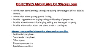 OBJECTIVES AND PLANS OF 99acres.com
• Information about buying, selling and leasing various types of real estates
in India.
• Information about paying guests facility.
• Provide suggestions on buying selling and leasing of properties.
• Provide advertisements for buying, selling and leasing of property.
• Provide information about the latest projects coming up.
99acres.com provides information about real estates like:
• Residential complexes
• Commercial complexes
• Office space
• Shopping complexes
• Special constructions

 