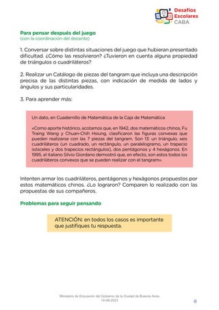 8
Para pensar después del juego
(con la coordinación del docente)
1. Conversar sobre distintas situaciones del juego que hubieran presentado
dificultad. ¿Cómo las resolvieron? ¿Tuvieron en cuenta alguna propiedad
de triángulos o cuadriláteros?
2. Realizar un Catálogo de piezas del tangram que incluya una descripción
precisa de las distintas piezas, con indicación de medida de lados y
ángulos y sus particularidades.
3. Para aprender más:
Intenten armar los cuadriláteros, pentágonos y hexágonos propuestos por
estos matemáticos chinos. ¿Lo lograron? Comparen lo realizado con las
propuestas de sus compañeros.
Problemas para seguir pensando
Un dato, en Cuadernillo de Matemática de la Caja de Matemática
«Como aporte histórico, acotamos que, en 1942, dos matemáticos chinos, Fu
Traing Wang y Chuan-Chih Hsiung, clasificaron las figuras convexas que
pueden realizarse con las 7 piezas del tangram. Son 13: un triángulo, seis
cuadriláteros (un cuadrado, un rectángulo, un paralelogramo, un trapecio
isósceles y dos trapecios rectángulos), dos pentágonos y 4 hexágonos. En
1995, el italiano Silvio Giordano demostró que, en efecto, son estos todos los
cuadriláteros convexos que se pueden realizar con el tangram».
ATENCIÓN: en todos los casos es importante
que justifiques tu respuesta.
Ministerio de Educación del Gobierno de la Ciudad de Buenos Aires
14-09-2023
 