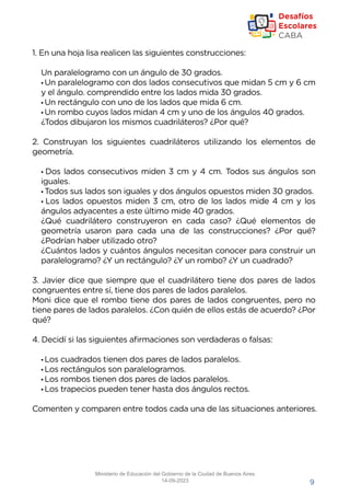 9
1. En una hoja lisa realicen las siguientes construcciones:
Un paralelogramo con un ángulo de 30 grados.
• Un paralelogramo con dos lados consecutivos que midan 5 cm y 6 cm
y el ángulo. comprendido entre los lados mida 30 grados.
• Un rectángulo con uno de los lados que mida 6 cm.
• Un rombo cuyos lados midan 4 cm y uno de los ángulos 40 grados.
¿Todos dibujaron los mismos cuadriláteros? ¿Por qué?
2. Construyan los siguientes cuadriláteros utilizando los elementos de
geometría.
• Dos lados consecutivos miden 3 cm y 4 cm. Todos sus ángulos son
iguales.
• Todos sus lados son iguales y dos ángulos opuestos miden 30 grados.
• Los lados opuestos miden 3 cm, otro de los lados mide 4 cm y los
ángulos adyacentes a este último mide 40 grados.
¿Qué cuadrilátero construyeron en cada caso? ¿Qué elementos de
geometría usaron para cada una de las construcciones? ¿Por qué?
¿Podrían haber utilizado otro?
¿Cuántos lados y cuántos ángulos necesitan conocer para construir un
paralelogramo? ¿Y un rectángulo? ¿Y un rombo? ¿Y un cuadrado?
3. Javier dice que siempre que el cuadrilátero tiene dos pares de lados
congruentes entre sí, tiene dos pares de lados paralelos.
Moni dice que el rombo tiene dos pares de lados congruentes, pero no
tiene pares de lados paralelos. ¿Con quién de ellos estás de acuerdo? ¿Por
qué?
4. Decidí si las siguientes afirmaciones son verdaderas o falsas:
• Los cuadrados tienen dos pares de lados paralelos.
• Los rectángulos son paralelogramos.
• Los rombos tienen dos pares de lados paralelos.
• Los trapecios pueden tener hasta dos ángulos rectos.
Comenten y comparen entre todos cada una de las situaciones anteriores.
Ministerio de Educación del Gobierno de la Ciudad de Buenos Aires
14-09-2023
 
