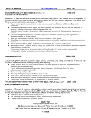 NICOLE E. FLASTER NFLASTER@YAHOO.COM PAGE TWO
PERKINELMER HEALTH SCIENCES INC., Shelton, CT 2009-2013
Service Contracts Coordinator
Daily check of upcoming warranty renewal quotations to be created, tend to Field Service Technicians requests for
quotations and pricing on new contracts, additions and deletions of items to contracts, sales calls to up sell services,
Government contract invoicing submissions to WAWF.
 Prepare contract quotations on materials or services such as consumables, calibrations, validations and preventative
maintenance.
 Prepares bids, process specifications, reports, and other exhibits that may be required. Reviews bids from other firms for
conformity to contract requirements and determines acceptable bids.
 Negotiates terms of contracts with customer or bidder. Requests and gets approvals of amendments to or extensions of
contracts.
 Compile data for preparing estimates. Researches past purchases and inform customers of possible opportunities or
promotions available for services rendered.
 Speak with customers daily to meet any needs to process contract in a timely manner.
 Have ethical conversations with customers about the company’s services on other manufacturer’s instruments promoting new
business.
 Review Statements of Work (SOW), modifications and amendments, task orders and purchase orders.
 Help support Contract Sales team, Working closely with financial team to ensure accurate financial performance reporting
while maintaining contract files
 Enter contract invoices into the Government Wide Area Work Flow (WAWF) online invoicing system monthly.
 Monthly reports including credit card errors, lost contracts and missed revenue
Service Administrator 2008 – 2009
Answer daily phone calls from customers about pricing, complaints, and billing, assisted field technicians with
quotes for billable service calls, monthly invoicing, EOP reporting.
 Answer incoming phone calls from customers and assist with billing questions on repair calls, planned maintenance,
installation, and any escalation issues.
 Process and assign operational qualifications, and planned maintenance visits for entire South East region.
 Add, remove, and edit equipment records.
 Process hard copy purchase orders.
 Processing of all engineers requests for billing of service calls.
 Assist Group Leaders in invoicing customers to meet required financial targets.
 Work closely with Group Leader to ensure all administrative functions are properly executed.
 Enter invoices into the government WAWF online system for invoicing monthly
THE INNER CITY FOUNDATION FOR CHARITY AND EDUCATION, Bridgeport, CT 2006 – 2009
Executive Assistant to Director
Answered ~ Minimum 50 incoming calls daily from clients regarding donations, helped plan and set up facilities,
invites and guest accommodations including CEO’s and major contributors for biggest Black Tie Affair in Fairfield
County, keep calendar and expenses of foundation officers, coordinate meeting requirements.
 Input all new donor’s information into master database.
 Sort, document, and file all incoming faxes, emails, and mail requests and donations.
 Creating, editing, and printing of all meeting agendas.
EDUCATION
Six Sigma Yellow Belt Certified, 2011
BS, Business Management, Johnson & Wales University, Providence, RI, 2002
AS, Equine Business Management, Johnson & Wales University, Providence, RI, 2000
IT SKILLS
 