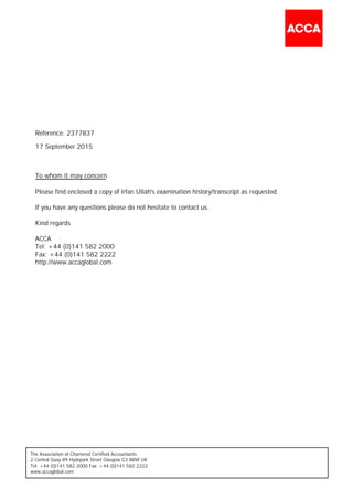 The Association of Chartered Certified Accountants
2 Central Quay 89 Hydepark Street Glasgow G3 8BW UK
Tel: +44 (0)141 582 2000 Fax: +44 (0)141 582 2222
www.accaglobal.com
Please find enclosed a copy of Irfan Ullah's examination history/transcript as requested.
If you have any questions please do not hesitate to contact us.
Kind regards
ACCA
Tel: +44 (0)141 582 2000
Fax: +44 (0)141 582 2222
http://www.accaglobal.com
To whom it may concern
Reference: 2377837
17 September 2015
 