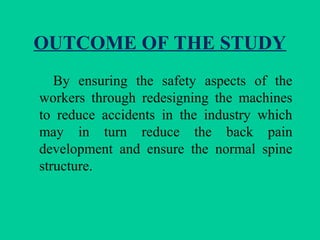 OUTCOME OF THE STUDY
By ensuring the safety aspects of the
workers through redesigning the machines
to reduce accidents in the industry which
may in turn reduce the back pain
development and ensure the normal spine
structure.
 