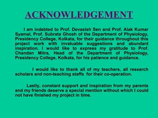 ACKNOWLEDGEMENT
I am indebted to Prof. Devasish Sen and Prof. Alak Kumar
Syamal, Prof. Subrata Ghosh of the Department of Physiology,
Presidency College, Kolkata, for their guidance throughout this
project work with invaluable suggestions and abundant
inspiration. I would like to express my gratitude to Prof.
Chandan Mitra, Head of the Department of Physiology,
Presidency College, Kolkata, for his patience and guidance.
I would like to thank all of my teachers, all research
scholars and non-teaching staffs for their co-operation.
Lastly, constant support and inspiration from my parents
and my friends deserve a special mention without which I could
not have finished my project in time.
 
 