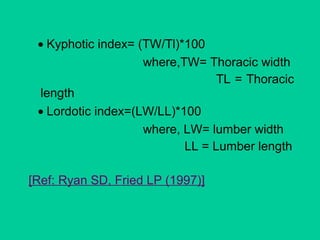 • Kyphotic index= (TW/Tl)*100
where,TW= Thoracic width
TL = Thoracic
length
• Lordotic index=(LW/LL)*100
where, LW= lumber width
LL = Lumber length
[Ref: Ryan SD, Fried LP (1997)]
 