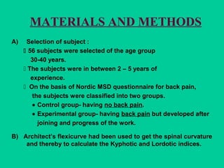 MATERIALS AND METHODS
A) Selection of subject :
 56 subjects were selected of the age group
30-40 years.
 The subjects were in between 2 – 5 years of
experience.
 On the basis of Nordic MSD questionnaire for back pain,
the subjects were classified into two groups.
• Control group- having no back pain.
• Experimental group- having back pain but developed after
joining and progress of the work.
B) Architect’s flexicurve had been used to get the spinal curvature
and thereby to calculate the Kyphotic and Lordotic indices.
 