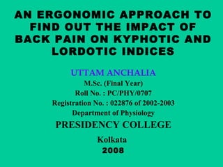 AN ERGONOMIC APPROACH TO
FIND OUT THE IMPACT OF
BACK PAIN ON KYPHOTIC AND
LORDOTIC INDICES
UTTAM ANCHALIA
M.Sc. (Final Year)
Roll No. : PC/PHY/0707
Registration No. : 022876 of 2002-2003
Department of Physiology
PRESIDENCY COLLEGE
Kolkata
2008
 