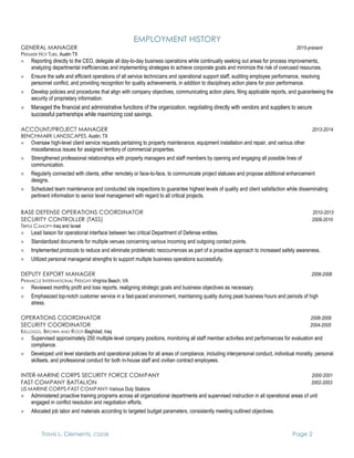 Travis L. Clements, CSSGB Page 2
EMPLOYMENT HISTORY
GENERAL MANAGER 2015-present
PREMIER HOT TUBS, Austin TX
 Reporting directly to the CEO, delegate all day-to-day business operations while continually seeking out areas for process improvements,
analyzing departmental inefficiencies and implementing strategies to achieve corporate goals and minimize the risk of overused resources.
 Ensure the safe and efficient operations of all service technicians and operational support staff, auditing employee performance, resolving
personnel conflict, and providing recognition for quality achievements, in addition to disciplinary action plans for poor performance.
 Develop policies and procedures that align with company objectives, communicating action plans, filing applicable reports, and guaranteeing the
security of proprietary information.
 Managed the financial and administrative functions of the organization, negotiating directly with vendors and suppliers to secure
successful partnerships while maximizing cost savings.
ACCOUNT/PROJECT MANAGER 2013-2014
BENCHMARK LANDSCAPES, Austin, TX
 Oversaw high-level client service requests pertaining to property maintenance, equipment installation and repair, and various other
miscellaneous issues for assigned territory of commercial properties.
 Strengthened professional relationships with property managers and staff members by opening and engaging all possible lines of
communication.
 Regularly connected with clients, either remotely or face-to-face, to communicate project statuses and propose additional enhancement
designs.
 Scheduled team maintenance and conducted site inspections to guarantee highest levels of quality and client satisfaction while disseminating
pertinent information to senior level management with regard to all critical projects.
BASE DEFENSE OPERATIONS COORDINATOR 2010-2013
SECURITY CONTROLLER (TASS) 2009-2010
TRIPLE CANOPY-Iraq and Israel
 Lead liaison for operational interface between two critical Department of Defense entities.
 Standardized documents for multiple venues concerning various incoming and outgoing contact points.
 Implemented protocols to reduce and eliminate problematic reoccurrences as part of a proactive approach to increased safety awareness.
 Utilized personal managerial strengths to support multiple business operations successfully.
DEPUTY EXPORT MANAGER 2006-2008
PINNACLE INTERNATIONAL FREIGHT-Virginia Beach, VA
 Reviewed monthly profit and loss reports, realigning strategic goals and business objectives as necessary.
 Emphasized top-notch customer service in a fast-paced environment, maintaining quality during peak business hours and periods of high
stress.
OPERATIONS COORDINATOR 2008-2009
SECURITY COORDINATOR 2004-2005
KELLOGG, BROWN AND ROOT-Baghdad, Iraq
 Supervised approximately 250 multiple-level company positions, monitoring all staff member activities and performances for evaluation and
compliance.
 Developed unit level standards and operational policies for all areas of compliance, including interpersonal conduct, individual morality, personal
skillsets, and professional conduct for both in-house staff and civilian contract employees.
INTER-MARINE CORPS SECURITY FORCE COMPANY 2000-2001
FAST COMPANY BATTALION 2002-2003
US MARINE CORPS-FAST COMPANY-Various Duty Stations
 Administered proactive training programs across all organizational departments and supervised instruction in all operational areas of unit
engaged in conflict resolution and negotiation efforts.
 Allocated job labor and materials according to targeted budget parameters, consistently meeting outlined objectives.
 