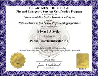 The authenticity of this certificate can be validated at www.dodffcert.com
in accordance with the provisions of the
National Fire Protection Association’s Professional Qualifications Standards
Administrator
is certified to
on
DEPARTMENT OF DEFENSE
Fire and Emergency Services Certification Program
as accredited by the
International Fire Service Accreditation Congress
and the
National Board on Fire Service Professional Qualifications 
hereby confirms that
Edward J. Seeley
29 Oct 2003
Public Telecommunicator I/II
632218
DD632218
 