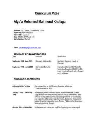 Curriculum Vitae
Alya’a Mohamed Mahmoud Khafaga
Address: DEC Towers, Dubai Marina, Dubai
Mobile no.: +971506905930
Nationality: Egyptian
Date of Birth: 23 March 1984
Marital status: Married
Email: lolla_khafaga@hotmail.com.com
SUMMARY OF QUALIFICATIONS
Year Institution Qualification
September 2000 -June 2007 University of Alexandria Bachelors Degree in Faculty of
Pharmacy
September 1990 - June 2000 Gulf English School in
Kuwait
International General Certificate for
Secondary Education (IGSCE) in 8 O-
levels including English with a Grade A
and 2 AS-levels.
RELEVANT EXPERIENCE
February 2015 – To Date
January 2013 - February
2015
Currently working as UAE Product Specialist at Biologix.
YTD achievement is 100%.
Worked as a product specialist/ trainer at La Roche Posay, L'Oreal,
Egypt. Responsible for launching La Roche Posay in Alexandria. Best
achiever for 4 quarters carrying out sales agreements for pharmacies,
and expanding OTC sales in top pharmacies. Expanding the customer
base and maintaining existing ones. Training POS’s and handling round
tables with customer diversity.
October 2010 - December Worked as a data trainer with the EDU-Egypt program, university of
 