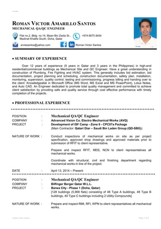 resume
roman victor santos Page 1 of 8
ROMAN VICTOR AMARILLO SANTOS
MECHANICAL QA/QC ENGINEER
Flat no.2, Bldg. no.14, Maan Bin Zaida St., +974 6675 8454
Madinat Khalifa South, Doha, Qatar
arviesantos@yahoo.com Roman Victor Santos
 SUMMARY OF EXPERIENCE
Over 12 years of experience (9 years in Qatar and 3 years in the Philippines) in high-end
residential/commercial buildings as Mechanical Site and QC Engineer. Have a great understanding in
construction of Plumbing, Fire Fighting and HVAC system. This generally includes bid estimation, bid
documentation, project planning and scheduling, construction documentation, safety plan, installation,
monitoring, supervision, quality control, testing and commissioning, progress billing and handing over to
the client. Knowledgeable in Microsoft Office (MS Word, MS Excel and MS PowerPoint), Lotus Notes,
and Auto CAD. An Engineer dedicated to promote total quality management and committed to achieve
client satisfaction by providing safe and quality service through cost effective performance with timely
completion of the projects.
 PROFESSIONAL EXPERIENCE
POSITION : Mechanical QA/QC Engineer
COMPANY : Advanced Vision Co. Electro Mechanical Works (AVQ)
PROJECT : Development of ISF Camp - Zone 6 - CPC07a Package
(Main Contractor: Qatari Diar – Saudi Bin Laden Group (QD-SBG))
NATURE OF WORK : Conduct inspections of mechanical works on site as per project
specification, approved shop drawings and approved materials prior to
submission of RFIT to client representative.
Prepare and inspect RFIT, MDS, NCN to client representatives all
mechanical works.
Coordinate with structural, civil and finishing department regarding
mechanical works in line of the project.
DATE : April 13, 2014 – Present
POSITION : Mechanical QA/QC Engineer
COMPANY : Bilfinger Berger Qatar W.L.L.
PROJECT : Barwa City - Phase 1 (Doha, Qatar)
[128 buildings (5,968 flats) consisting of 48 Type A buildings, 48 Type B
buildings, 40 Type C buildings including 2 Utility Compounds]
NATURE OF WORK : Prepare and inspect RMI, RFI, WPN to client representatives all mechanical
works.
 