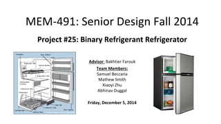 MEM-491: Senior Design Fall 2014
Project #25: Binary Refrigerant Refrigerator
Advisor: Bakhtier Farouk
Team Members:
Samuel Beccaria
Mathew Smith
Xiaoyi Zhu
Abhinav Duggal
Friday, December 5, 2014
 