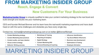 FROM MARKETING INSIDER GROUP
Reach, Engage & Convert
New Customers For Your Business
Marketing Insider Group is uniquely qualified to take your content marketing strategy to the next level and
build strength and results into your marketing team.
CEO and founder Michael Brenner and his team have the real-world marketing experience and have dealt
head on with the same challenges and obstacles you face every single day.
Contact me: michael@marketinginsidergroup.com or on twitter @BrennerMichael
• Workshops & Training
• Reporting & Analytics
• Digital Strategy
• Content Marketing ROI
• Personal Branding & Coaching
• Content Marketing strategy
• Content Marketing best practices
• Content audits, and topic ideation
• Visual content strategy
• Editorial / Writing services
• Influencer identification
• Top Social Media influencers
• Business case development
• Optimization & Testing
• Employee Activation
MARKETING INSIDER GROUP
 