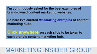 I'm continuously asked for the best examples of
brand-owned content marketing websites.
So here I’ve curated 99 amazing examples of content
marketing hubs.
Click anywhere on each slide to be taken to
each brand’s content marketing hub.
MARKETING INSIDER GROUP
 