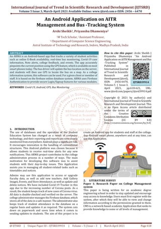 International Journal of Trend in Scientific Research and Development (IJTSRD)
Volume 5 Issue 3, March-April 2021 Available Online: www.ijtsrd.com e-ISSN: 2456 – 6470
@ IJTSRD | Unique Paper ID – IJTSRD39914 | Volume – 5 | Issue – 3 | March-April 2021 Page 618
An Android Application on AITR
Management and Bus -Tracking System
Arshi Sheikh1, Priyanshu Dhameniya2
1M Tech Scholar, 2Assistant Professor,
1,2Department of Computer Science Engineering,
Astral Institute of Technology and Research, Indore, Madhya Pradesh, India
ABSTRACT
An ARMA is an Android-based app that tracks a variety of student activities
such as online E-Book availability, real-time bus monitoring, Covid-19 case
information, Note alerts, college feedback, and events. The app accurately
pinpoints the current position usingtheGPSfeature,whichisavailableonmost
smart phones today. The bus driver will update the bus location on the server,
and students will then use GPS to locate the bus on a map. As a college
information system, this software can be used. For a given client or member of
staff. It is based on the firebase online database system. ARMA uses Firebase
Authentication to provide secure Login/Signup features for various modules.
KEYWORDS: Covid-19, Android, GPS, Bus Monitoring
How to cite this paper: Arshi Sheikh |
Priyanshu Dhameniya "An Android
Application onAITR ManagementandBus
-Tracking System"
Published in
International Journal
of Trend in Scientific
Research and
Development(ijtsrd),
ISSN: 2456-6470,
Volume-5 | Issue-3,
April 2021, pp.618-621, URL:
www.ijtsrd.com/papers/ijtsrd39914.pdf
Copyright © 2021 by author(s) and
International Journal ofTrendinScientific
Research and Development Journal. This
is an Open Access article distributed
under the terms of
the Creative
CommonsAttribution
License (CC BY 4.0)
(http://creativecommons.org/licenses/by/4.0)
1. INTRODUCTION
The use of databases and the operation of the Student
Education System has changed as a result of computer
technology, and their reporting and reports are now closely
monitored fromeverywhere. Androidplaysa significantrole.
It encourages innovation in the handling of conventional
structures. This Android platform was chosen because it
allows students to receive real-time alerts for any new
notifications. This ARMA project contributes to the college
administration process in a number of ways. The main
motivation for developing this software was to assist
students with their day-to-day issues. This Application
assists you in managing all student-related tasks such as
timetables and notices.
Admins may use this application to access or upgrade
Faculty data, as well as add new teachers. Add Gallery
Images, Events, and Store Attendance, as well as update and
delete notices. We have included Covid-19 Tracker in this
app due to the increasing number of Corona posts. As a
result, the student keeps track of new cases of Corona virus.
All data is double-checked and verified on the server. The
college administrator manages the Firebasedatabase,which
stores all of the data in a safe manner.Theadministratoralso
keeps track of student attendance in the database on a
regular basis and updates it as required. The system cuts
down on paperwork and saves time when it comes to
sending updates to students. The aim of this project is to
create an Android app for students and staff at the college.
Any Android smart phone, anywhere and at any time, can
use this Application.
2. LITERATURE SURVEY
Paper 1: Research Paper on College Management
system
This paper is being written for an academic degree
engineering school in order to stay updated and encourage
easy access to knowledge. Users must first register with the
system, after which they will be able to view and change
information according to the permissions granted to them.
CMS is a network-based academic Application that seeks to
provide knowledge to some or all levels of management.
IJTSRD39914
 