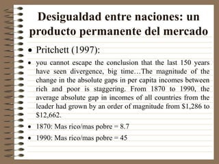 Desigualdad entre naciones: un
producto permanente del mercado
 Pritchett (1997):
 you cannot escape the conclusion that the last 150 years
have seen divergence, big time…The magnitude of the
change in the absolute gaps in per capita incomes between
rich and poor is staggering. From 1870 to 1990, the
average absolute gap in incomes of all countries from the
leader had grown by an order of magnitude from $1,286 to
$12,662.
 1870: Mas rico/mas pobre = 8.7
 1990: Mas rico/mas pobre = 45
 