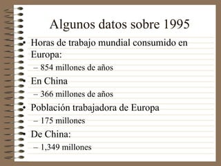 Algunos datos sobre 1995
• Horas de trabajo mundial consumido en
Europa:
– 854 millones de años
• En China
– 366 millones de años
• Población trabajadora de Europa
– 175 millones
• De China:
– 1,349 millones
 