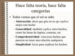 Hace falta teoría, hace falta
categorías
• Todos vemos que el sol se sube
– Abstracción: decir que gira en su eje explica
mejor este hecho
– Generalidad: también explica otros hechos,
como las lunas de Jupiter, cometas, etc
– Comprehensividad: relaciona hechos que
parecen no tener una relación cualquiera
– Simplicidad: basta para explicar los hechos
 