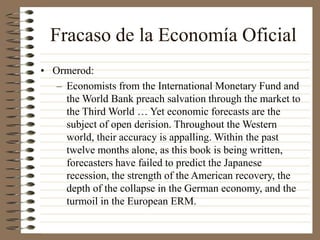 Fracaso de la Economía Oficial
• Ormerod:
– Economists from the International Monetary Fund and
the World Bank preach salvation through the market to
the Third World … Yet economic forecasts are the
subject of open derision. Throughout the Western
world, their accuracy is appalling. Within the past
twelve months alone, as this book is being written,
forecasters have failed to predict the Japanese
recession, the strength of the American recovery, the
depth of the collapse in the German economy, and the
turmoil in the European ERM.
 