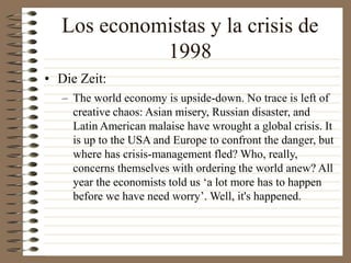 Los economistas y la crisis de
1998
• Die Zeit:
– The world economy is upside-down. No trace is left of
creative chaos: Asian misery, Russian disaster, and
Latin American malaise have wrought a global crisis. It
is up to the USA and Europe to confront the danger, but
where has crisis-management fled? Who, really,
concerns themselves with ordering the world anew? All
year the economists told us ‘a lot more has to happen
before we have need worry’. Well, it's happened.
 