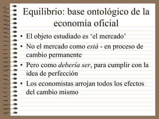 Equilibrio: base ontológico de la
economía oficial
• El objeto estudiado es ‘el mercado’
• No el mercado como está - en proceso de
cambio permanente
• Pero como debería ser, para cumplir con la
idea de perfección
• Los economistas arrojan todos los efectos
del cambio mismo
 