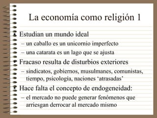 La economía como religión 1
• Estudian un mundo ideal
– un caballo es un unicornio imperfecto
– una catarata es un lago que se ajusta
• Fracaso resulta de disturbios exteriores
– sindicatos, gobiernos, musulmanes, comunistas,
tiempo, psicología, naciones ‘atrasadas’
• Hace falta el concepto de endogeneidad:
– el mercado no puede generar fenómenos que
arriesgan derrocar al mercado mismo
 