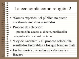 La economía como religión 2
• ‘Somos expertos’: el público no puede
cuestionar nuestros resultados
• Proceso de selección:
– promoción, acceso al dinero, publicación
– aprobación es el solo criterio
• ‘Ley de Gresham’ - El proceso selecciona
resultados favorables a los que brindan plata
• En las teorías que salen no cabe crisis ni
fracaso
 