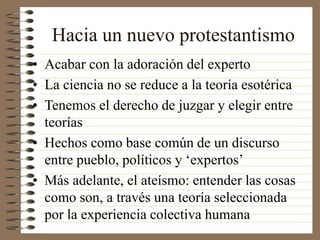 Hacia un nuevo protestantismo
• Acabar con la adoración del experto
• La ciencia no se reduce a la teoría esotérica
• Tenemos el derecho de juzgar y elegir entre
teorías
• Hechos como base común de un discurso
entre pueblo, políticos y ‘expertos’
• Más adelante, el ateísmo: entender las cosas
como son, a través una teoría seleccionada
por la experiencia colectiva humana
 